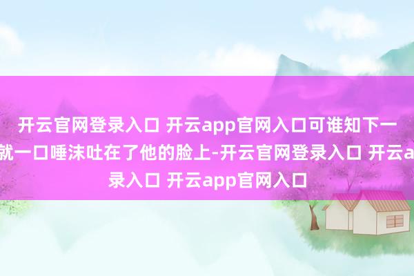 开云官网登录入口 开云app官网入口可谁知下一秒女东谈主就一口唾沫吐在了他的脸上-开云官网登录入口 开云app官网入口