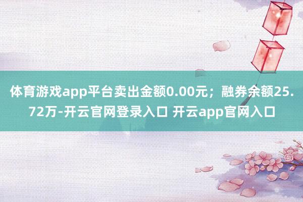 体育游戏app平台卖出金额0.00元；融券余额25.72万-开云官网登录入口 开云app官网入口