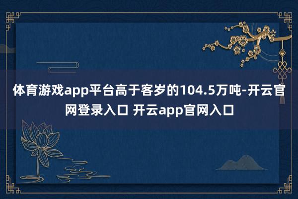 体育游戏app平台高于客岁的104.5万吨-开云官网登录入口 开云app官网入口