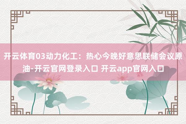 开云体育03动力化工：热心今晚好意思联储会议原油-开云官网登录入口 开云app官网入口