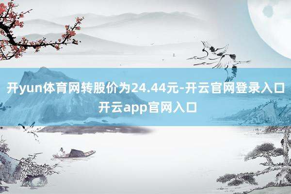 开yun体育网转股价为24.44元-开云官网登录入口 开云app官网入口