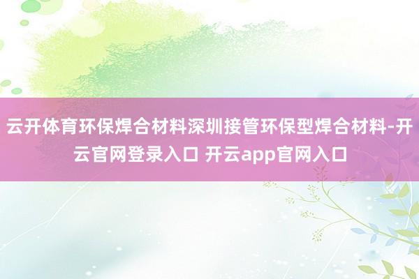 云开体育环保焊合材料深圳接管环保型焊合材料-开云官网登录入口 开云app官网入口