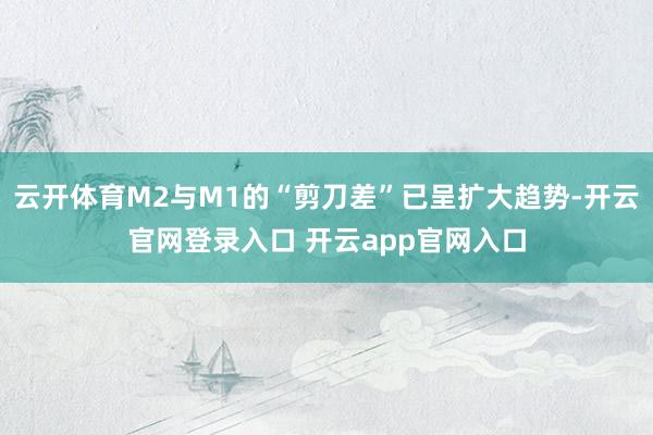 云开体育M2与M1的“剪刀差”已呈扩大趋势-开云官网登录入口 开云app官网入口