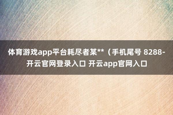 体育游戏app平台耗尽者某**（手机尾号 8288-开云官网登录入口 开云app官网入口