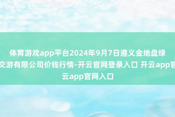 体育游戏app平台2024年9月7日遵义金地盘绿色居品交游有限公司价钱行情-开云官网登录入口 开云app官网入口