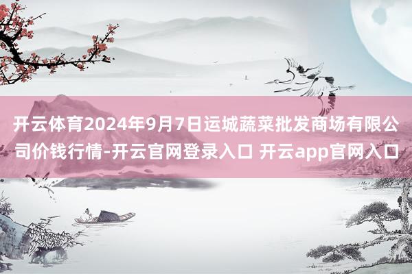 开云体育2024年9月7日运城蔬菜批发商场有限公司价钱行情-开云官网登录入口 开云app官网入口