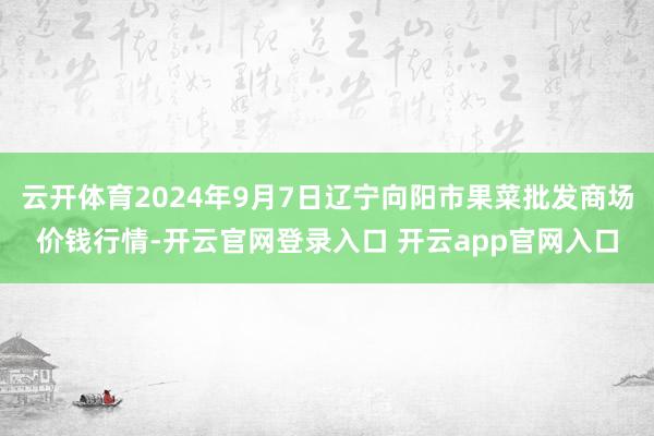 云开体育2024年9月7日辽宁向阳市果菜批发商场价钱行情-开云官网登录入口 开云app官网入口