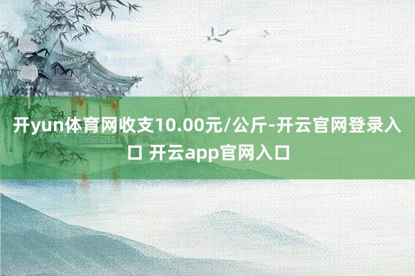 开yun体育网收支10.00元/公斤-开云官网登录入口 开云app官网入口