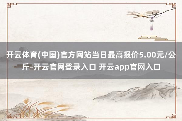 开云体育(中国)官方网站当日最高报价5.00元/公斤-开云官网登录入口 开云app官网入口