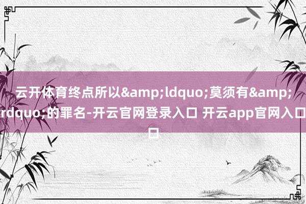 云开体育终点所以&ldquo;莫须有&rdquo;的罪名-开云官网登录入口 开云app官网入口