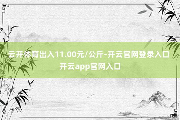 云开体育出入11.00元/公斤-开云官网登录入口 开云app官网入口