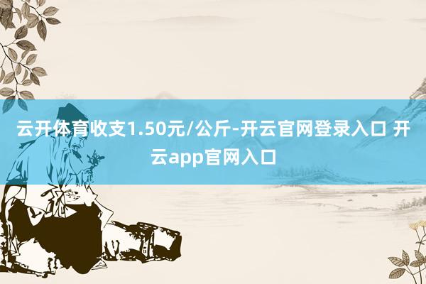 云开体育收支1.50元/公斤-开云官网登录入口 开云app官网入口