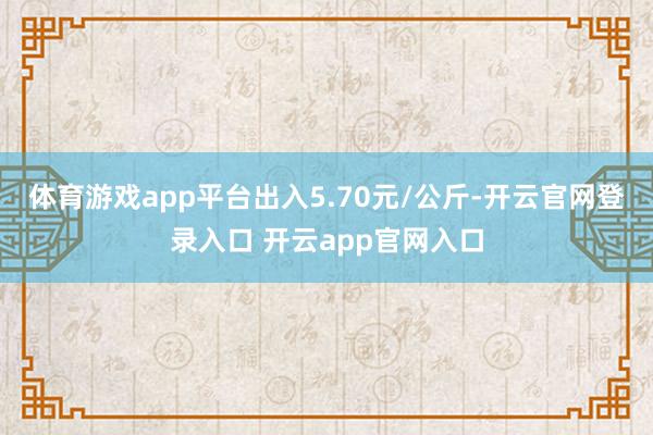 体育游戏app平台出入5.70元/公斤-开云官网登录入口 开云app官网入口