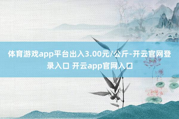 体育游戏app平台出入3.00元/公斤-开云官网登录入口 开云app官网入口