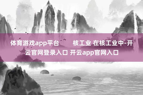 体育游戏app平台        核工业 在核工业中-开云官网登录入口 开云app官网入口