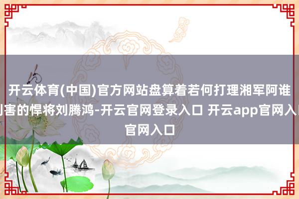 开云体育(中国)官方网站盘算着若何打理湘军阿谁利害的悍将刘腾鸿-开云官网登录入口 开云app官网入口