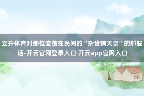 云开体育对那位流荡在民间的“杂货铺天皇”的那些话-开云官网登录入口 开云app官网入口