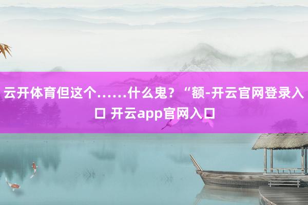 云开体育但这个……什么鬼？“额-开云官网登录入口 开云app官网入口