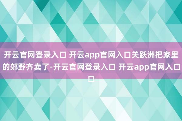 开云官网登录入口 开云app官网入口关跃洲把家里的郊野齐卖了-开云官网登录入口 开云app官网入口