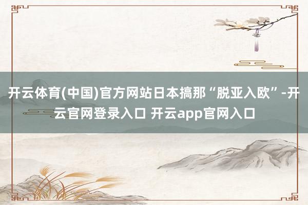 开云体育(中国)官方网站日本搞那“脱亚入欧”-开云官网登录入口 开云app官网入口