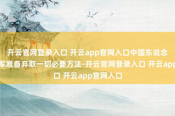 开云官网登录入口 开云app官网入口中国东说念主民目田军准备弃取一切必要方法-开云官网登录入口 开云app官网入口