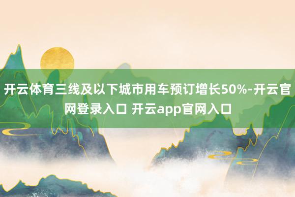 开云体育三线及以下城市用车预订增长50%-开云官网登录入口 开云app官网入口