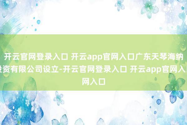 开云官网登录入口 开云app官网入口广东天琴海纳投资有限公司设立-开云官网登录入口 开云app官网入口