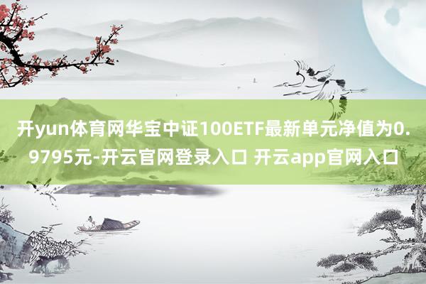 开yun体育网华宝中证100ETF最新单元净值为0.9795元-开云官网登录入口 开云app官网入口