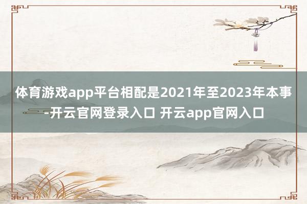 体育游戏app平台相配是2021年至2023年本事-开云官网登录入口 开云app官网入口