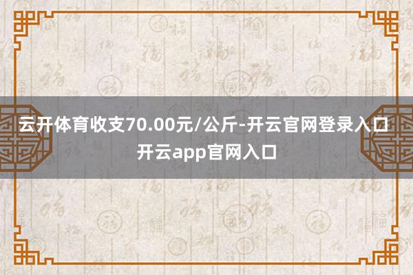 云开体育收支70.00元/公斤-开云官网登录入口 开云app官网入口