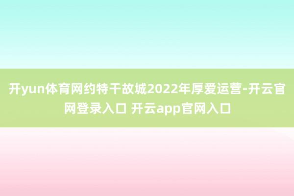 开yun体育网约特干故城2022年厚爱运营-开云官网登录入口 开云app官网入口