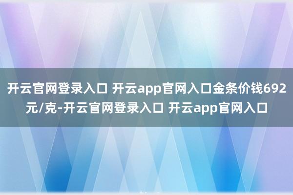 开云官网登录入口 开云app官网入口金条价钱692元/克-开云官网登录入口 开云app官网入口