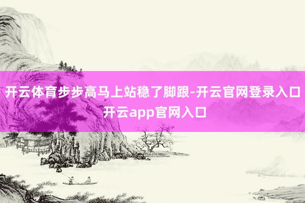 开云体育步步高马上站稳了脚跟-开云官网登录入口 开云app官网入口