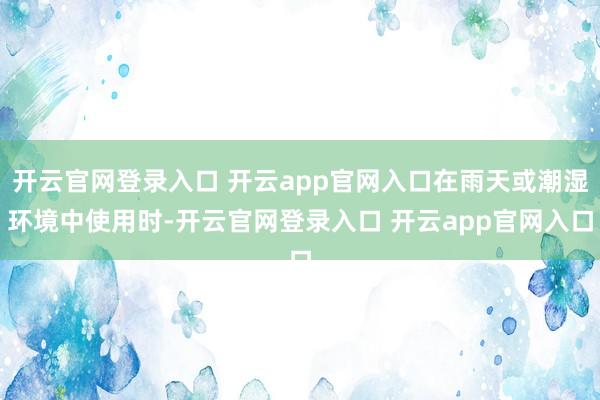 开云官网登录入口 开云app官网入口在雨天或潮湿环境中使用时-开云官网登录入口 开云app官网入口