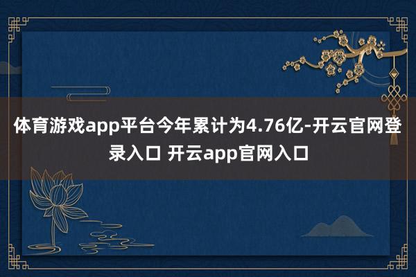 体育游戏app平台今年累计为4.76亿-开云官网登录入口 开云app官网入口