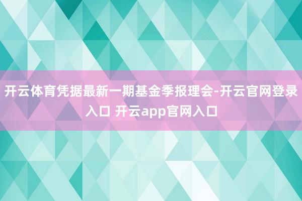 开云体育凭据最新一期基金季报理会-开云官网登录入口 开云app官网入口