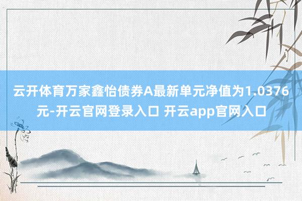 云开体育万家鑫怡债券A最新单元净值为1.0376元-开云官网登录入口 开云app官网入口