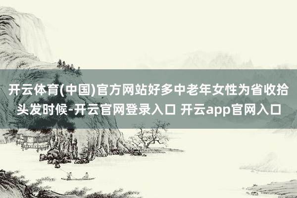 开云体育(中国)官方网站好多中老年女性为省收拾头发时候-开云官网登录入口 开云app官网入口