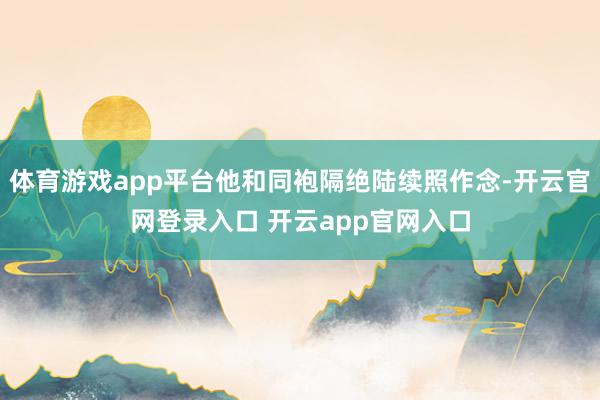 体育游戏app平台他和同袍隔绝陆续照作念-开云官网登录入口 开云app官网入口