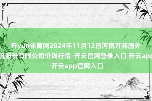 开yun体育网2024年11月12日河南万邦国外农居品物流股份有限公司价钱行情-开云官网登录入口 开云app官网入口