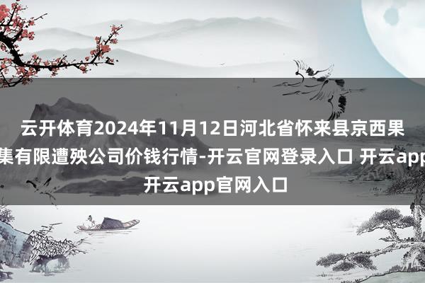 云开体育2024年11月12日河北省怀来县京西果菜批发市集有限遭殃公司价钱行情-开云官网登录入口 开云app官网入口