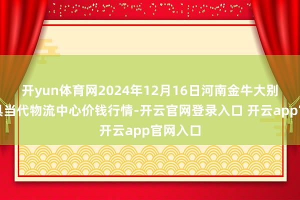 开yun体育网2024年12月16日河南金牛大别山农家具当代物流中心价钱行情-开云官网登录入口 开云app官网入口