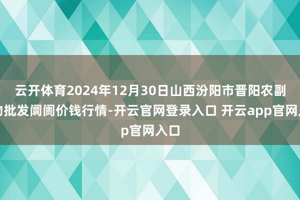 云开体育2024年12月30日山西汾阳市晋阳农副产物批发阛阓价钱行情-开云官网登录入口 开云app官网入口